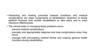 • Preventing and treating comorbid medical conditions and medical
complications are major components of rehabilitation treatment of stroke
patients because they enable rehabilitation to take place and to exert
maximum effectiveness
• The clinical tasks in managing these problems are to
₋ prevent medical complications,
₋ promptly and appropriately diagnose and treat complications when they
occur,
₋ manage both pre-existing medical illness and ongoing general health
functions during rehabilitation
 
