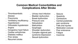 Common Medical Comorbidities and
Complications After Stroke
₋ Seizure
₋ Spasticity
₋ Contracture
₋ Central poststroke
pain syndrome
₋ Falls and injuries
₋ Medication overuse
₋ Poor endurance
₋ Fatigue
₋ Insomnia
₋ Thromboembolic
disease
₋ Pneumonia
₋ Ventilatory insufficiency
₋ Hypertension
₋ Orthostatic hypotension
₋ Angina
₋ Congestive heart failure
₋ Cardiac arrhythmias
₋ Diabetes mellitus
₋ Prior stroke
₋ Recurrent stroke
₋ Urinary tract infection
₋ Bladder dysfunction
₋ Bowel dysfunction
₋ Pressure sore
₋ Dehydration
₋ Malnutrition
₋ Dysphagia
₋ Shoulder dysfunction
₋ Complex regional pain
syndrome Depression
₋ Sexual dysfunction
 