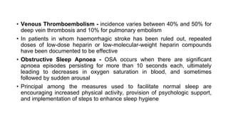• Venous Thromboembolism - incidence varies between 40% and 50% for
deep vein thrombosis and 10% for pulmonary embolism
• In patients in whom haemorrhagic stroke has been ruled out, repeated
doses of low-dose heparin or low-molecular-weight heparin compounds
have been documented to be effective
• Obstructive Sleep Apnoea - OSA occurs when there are significant
apnoea episodes persisting for more than 10 seconds each, ultimately
leading to decreases in oxygen saturation in blood, and sometimes
followed by sudden arousal
• Principal among the measures used to facilitate normal sleep are
encouraging increased physical activity, provision of psychologic support,
and implementation of steps to enhance sleep hygiene
 