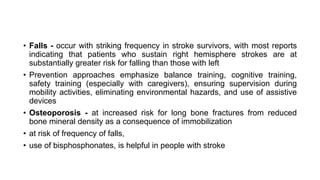 • Falls - occur with striking frequency in stroke survivors, with most reports
indicating that patients who sustain right hemisphere strokes are at
substantially greater risk for falling than those with left
• Prevention approaches emphasize balance training, cognitive training,
safety training (especially with caregivers), ensuring supervision during
mobility activities, eliminating environmental hazards, and use of assistive
devices
• Osteoporosis - at increased risk for long bone fractures from reduced
bone mineral density as a consequence of immobilization
• at risk of frequency of falls,
• use of bisphosphonates, is helpful in people with stroke
 