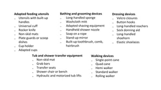 Adapted feeding utensils
₋ Utensils with built-up
handles
₋ Universal cuff
₋ Rocker knife
₋ Non-skid mats
₋ Plate guards or scoop
dishes
₋ Cup holder
₋ Adapted cups
Bathing and grooming devices
₋ Long-handled sponge
₋ Washcloth mitt
₋ Adapted shaving equipment
₋ Handheld shower nozzle
₋ Soap on a rope
₋ Stand-up mirror
₋ Built-up toothbrush, comb,
hairbrush
Tub and shower transfer equipment
₋ Non-skid mat
₋ Grab bars
₋ Transfer seats
₋ Shower chair or bench
₋ Hydraulic and motorized tub lifts
Dressing devices
₋ Velcro closures
₋ Button hooks
₋ Long-handled reachers
₋ Sock donning aid
₋ Long-handled
shoehorn
₋ Elastic shoelaces
Walking devices
₋ Single-point cane
₋ Quad cane
₋ Hemi walker
₋ Standard walker
₋ Rolling walker
 