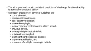• The strongest and most consistent predictor of discharge functional ability
is admission functional ability
• Strongest predictors of adverse outcomes are
• coma at onset,
• persistent incontinence,
• poor cognitive function,
• severe hemiplegia,
• lack of return of motor function after 1 month,
• previous stroke,
• visuospatial perceptual deficit,
• unilateral hemineglect,
• significant cardiovascular disease,
• large cerebral lesion, and
• presence of multiple neurologic deficits
 