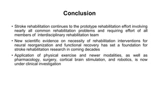 Conclusion
• Stroke rehabilitation continues to the prototype rehabilitation effort involving
nearly all common rehabilitation problems and requiring effort of all
members of interdisciplinary rehabilitation team
• New scientific evidence on necessity of rehabilitation interventions for
neural reorganization and functional recovery has set a foundation for
stroke rehabilitation research in coming decades
• Application of physical exercise and newer modalities, as well as
pharmacology, surgery, cortical brain stimulation, and robotics, is now
under clinical investigation
 