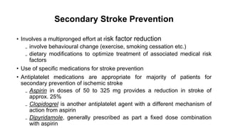 Secondary Stroke Prevention
• Involves a multipronged effort at risk factor reduction
₋ involve behavioural change (exercise, smoking cessation etc.)
₋ dietary modifications to optimize treatment of associated medical risk
factors
• Use of specific medications for stroke prevention
• Antiplatelet medications are appropriate for majority of patients for
secondary prevention of ischemic stroke
₋ Aspirin in doses of 50 to 325 mg provides a reduction in stroke of
approx. 25%
₋ Clopidogrel is another antiplatelet agent with a different mechanism of
action from aspirin
₋ Dipyridamole, generally prescribed as part a fixed dose combination
with aspirin
 