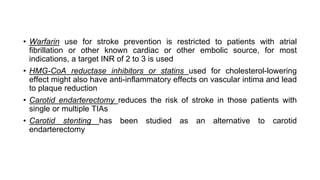 • Warfarin use for stroke prevention is restricted to patients with atrial
fibrillation or other known cardiac or other embolic source, for most
indications, a target INR of 2 to 3 is used
• HMG-CoA reductase inhibitors or statins used for cholesterol-lowering
effect might also have anti-inflammatory effects on vascular intima and lead
to plaque reduction
• Carotid endarterectomy reduces the risk of stroke in those patients with
single or multiple TIAs
• Carotid stenting has been studied as an alternative to carotid
endarterectomy
 