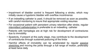 • Impairment of bladder control is frequent following a stroke, which may
initially cause a hypotonic bladder with overflow incontinence
• If an indwelling catheter is used, it should be removed as soon as possible,
with careful monitoring to insure that appropriate voiding resumes
• For occasional patient with persistent urinary retention after stroke, regular
intermittent catheterization is preferable to an indwelling catheter
• Patients with hemiplegia are at high risk for development of contractures
due to immobility
• Spasticity, if present at this early stage, may contribute to the development
of contractures through sustained posturing of the limbs
• Harmful effects of immobility can be ameliorated by regular passive
stretching and moving the joints through a full range of motion, preferably
at least twice daily
 