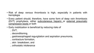 • Risk of deep venous thrombosis is high, especially in patients with
hemiplegia
• Every patient should, therefore, have some form of deep vein thrombosis
(DVT) prophylaxis, either subcutaneous heparin or external pneumatic
compression boots or both
• Early mobilization is beneficial by reducing risks of
₋ DVT,
₋ deconditioning,
₋ gastroesophageal regurgitation and aspiration pneumonia,
₋ contracture formation,
₋ skin breakdown, and
₋ orthostatic intolerance
 