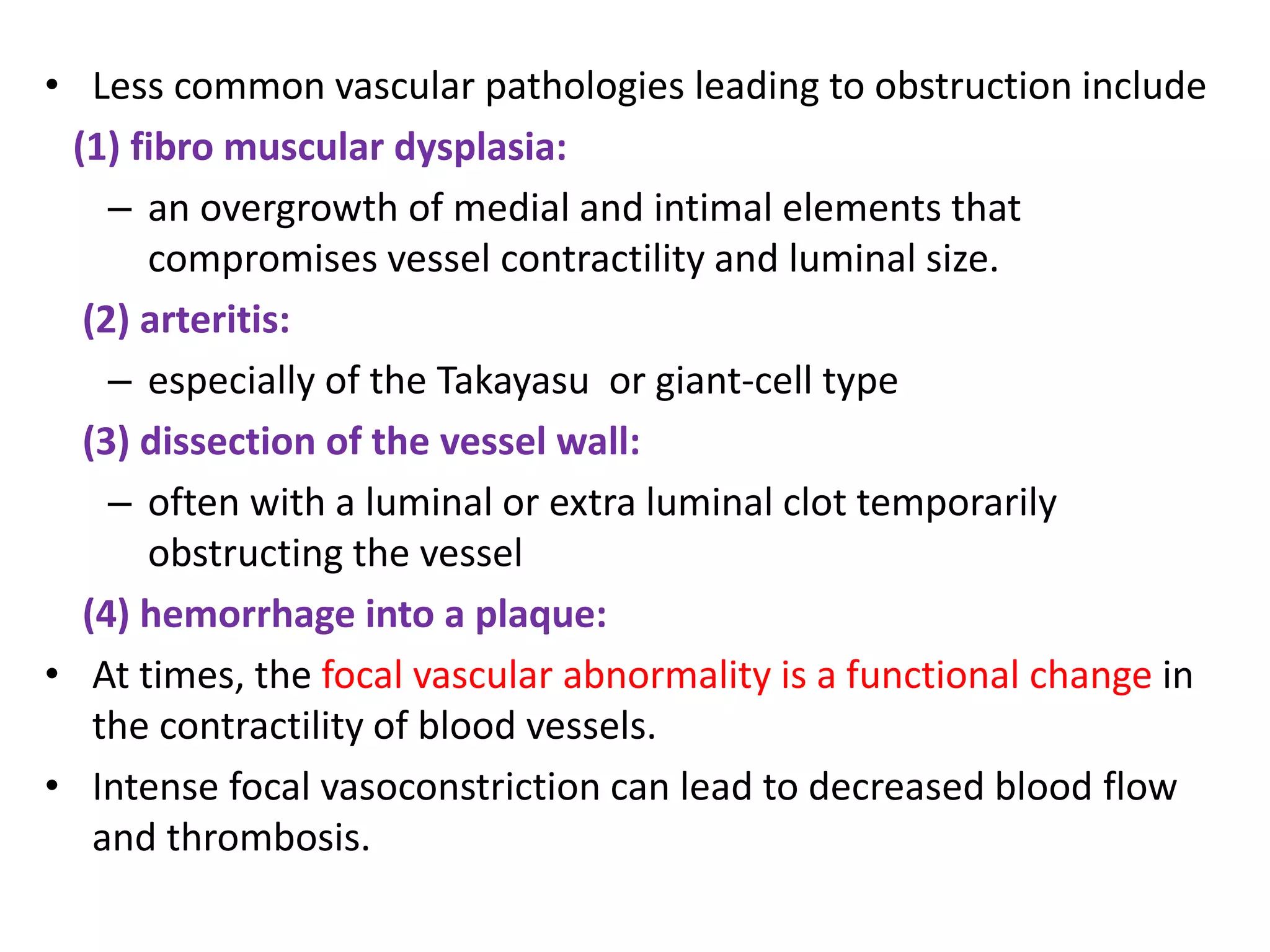 • Less common vascular pathologies leading to obstruction include
(1) fibro muscular dysplasia:
– an overgrowth of medial and intimal elements that
compromises vessel contractility and luminal size.
(2) arteritis:
– especially of the Takayasu or giant-cell type
(3) dissection of the vessel wall:
– often with a luminal or extra luminal clot temporarily
obstructing the vessel
(4) hemorrhage into a plaque:
• At times, the focal vascular abnormality is a functional change in
the contractility of blood vessels.
• Intense focal vasoconstriction can lead to decreased blood flow
and thrombosis.
 