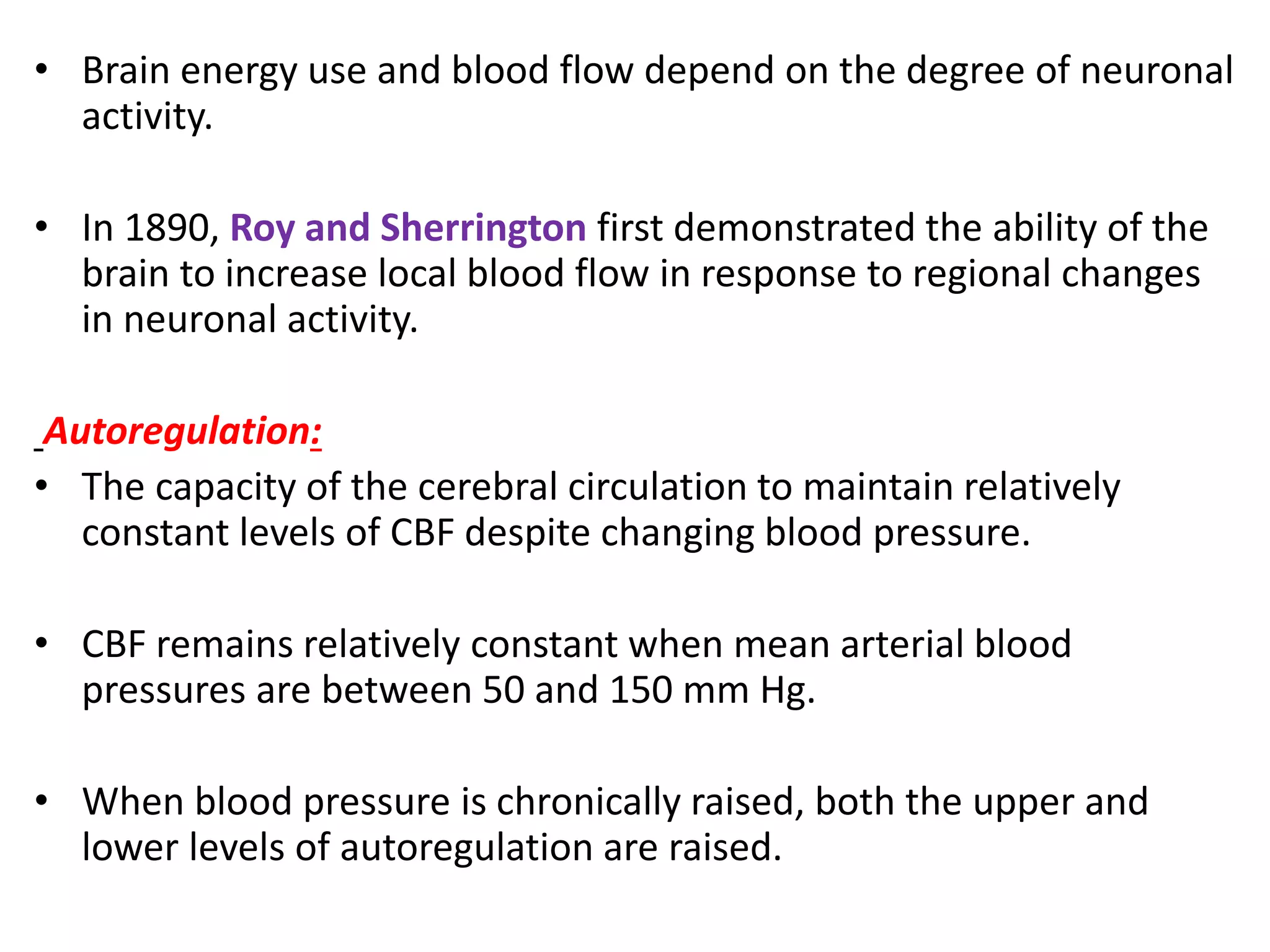 • Brain energy use and blood flow depend on the degree of neuronal
activity.
• In 1890, Roy and Sherrington first demonstrated the ability of the
brain to increase local blood flow in response to regional changes
in neuronal activity.
Autoregulation:
• The capacity of the cerebral circulation to maintain relatively
constant levels of CBF despite changing blood pressure.
• CBF remains relatively constant when mean arterial blood
pressures are between 50 and 150 mm Hg.
• When blood pressure is chronically raised, both the upper and
lower levels of autoregulation are raised.
 