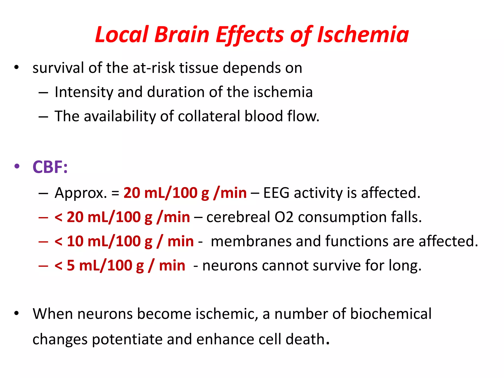 Local Brain Effects of Ischemia
• survival of the at-risk tissue depends on
– Intensity and duration of the ischemia
– The availability of collateral blood flow.
• CBF:
– Approx. = 20 mL/100 g /min – EEG activity is affected.
– < 20 mL/100 g /min – cerebreal O2 consumption falls.
– < 10 mL/100 g / min - membranes and functions are affected.
– < 5 mL/100 g / min - neurons cannot survive for long.
• When neurons become ischemic, a number of biochemical
changes potentiate and enhance cell death.
 