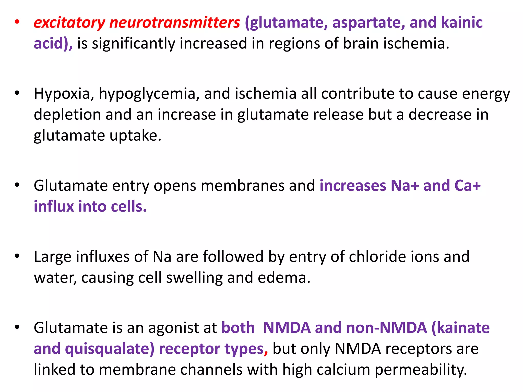 • excitatory neurotransmitters (glutamate, aspartate, and kainic
acid), is significantly increased in regions of brain ischemia.
• Hypoxia, hypoglycemia, and ischemia all contribute to cause energy
depletion and an increase in glutamate release but a decrease in
glutamate uptake.
• Glutamate entry opens membranes and increases Na+ and Ca+
influx into cells.
• Large influxes of Na are followed by entry of chloride ions and
water, causing cell swelling and edema.
• Glutamate is an agonist at both NMDA and non-NMDA (kainate
and quisqualate) receptor types, but only NMDA receptors are
linked to membrane channels with high calcium permeability.
 