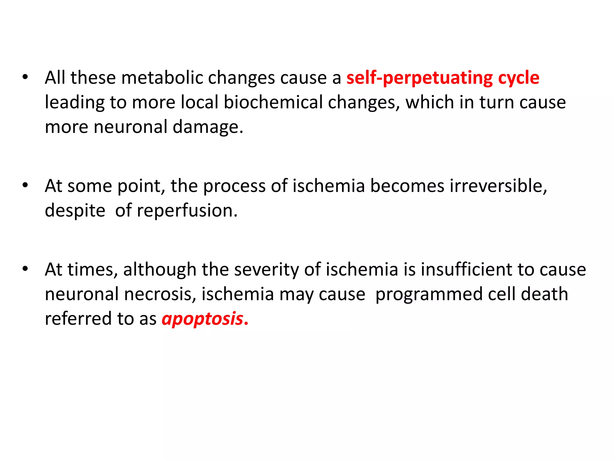 • All these metabolic changes cause a self-perpetuating cycle
leading to more local biochemical changes, which in turn cause
more neuronal damage.
• At some point, the process of ischemia becomes irreversible,
despite of reperfusion.
• At times, although the severity of ischemia is insufficient to cause
neuronal necrosis, ischemia may cause programmed cell death
referred to as apoptosis.
 
