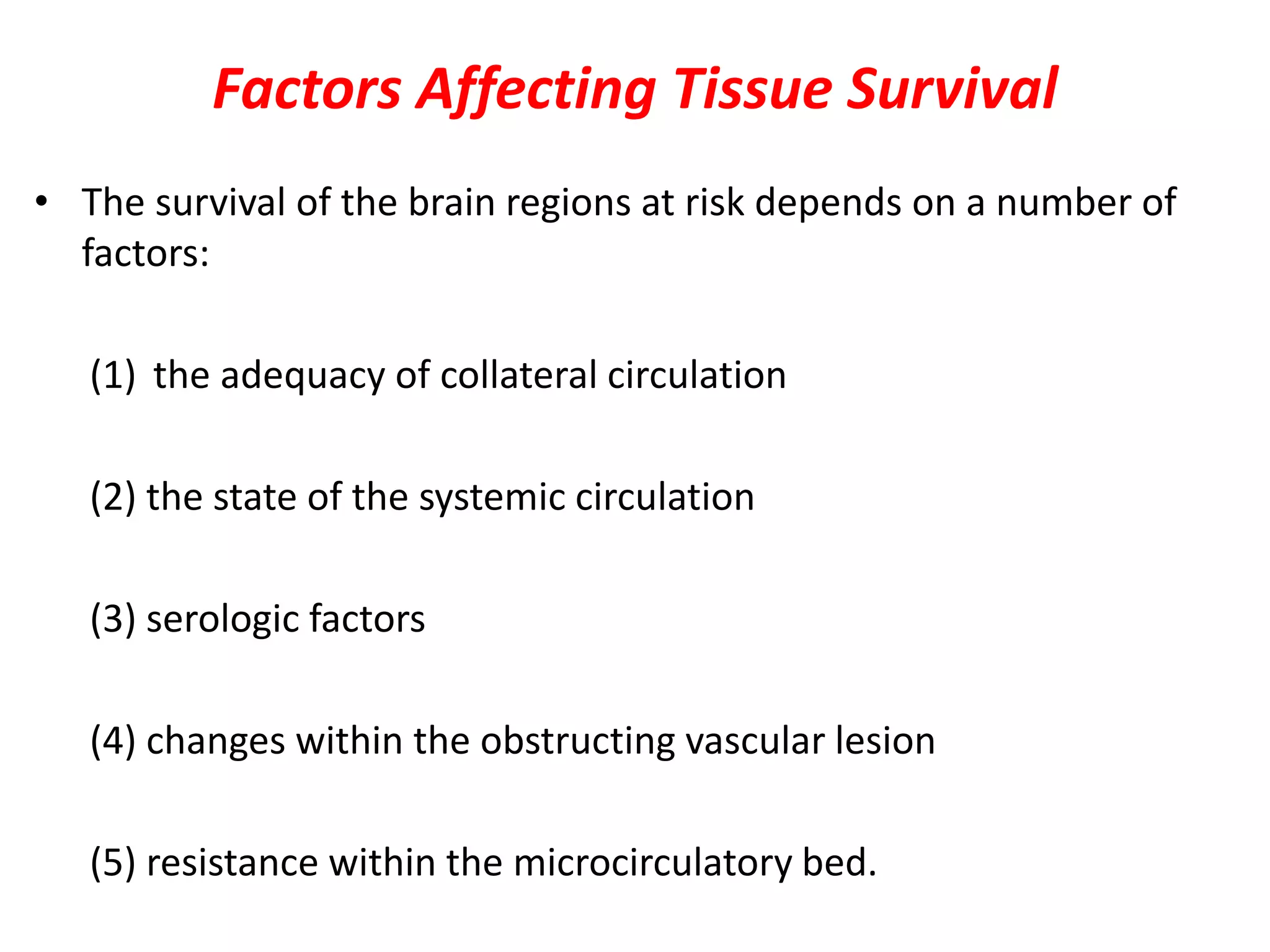 Factors Affecting Tissue Survival
• The survival of the brain regions at risk depends on a number of
factors:
(1) the adequacy of collateral circulation
(2) the state of the systemic circulation
(3) serologic factors
(4) changes within the obstructing vascular lesion
(5) resistance within the microcirculatory bed.
 