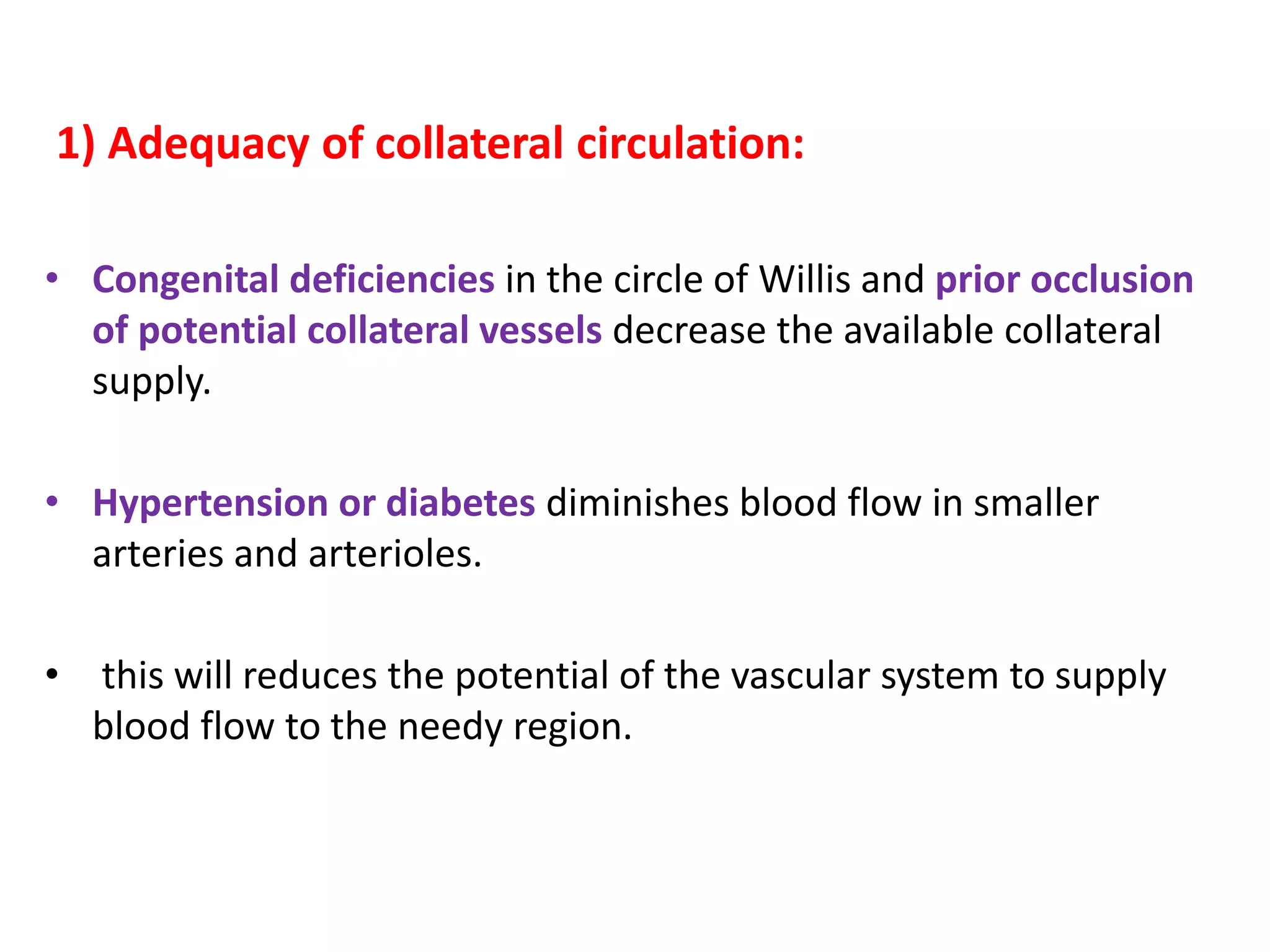 1) Adequacy of collateral circulation:
• Congenital deficiencies in the circle of Willis and prior occlusion
of potential collateral vessels decrease the available collateral
supply.
• Hypertension or diabetes diminishes blood flow in smaller
arteries and arterioles.
• this will reduces the potential of the vascular system to supply
blood flow to the needy region.
 