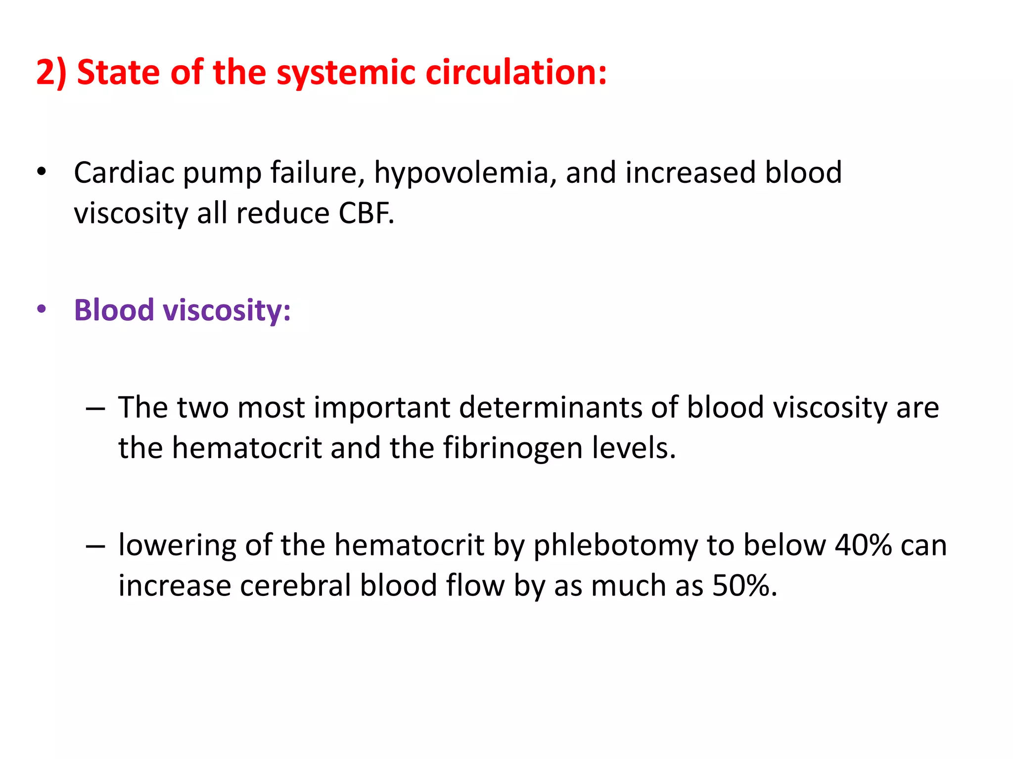 2) State of the systemic circulation:
• Cardiac pump failure, hypovolemia, and increased blood
viscosity all reduce CBF.
• Blood viscosity:
– The two most important determinants of blood viscosity are
the hematocrit and the fibrinogen levels.
– lowering of the hematocrit by phlebotomy to below 40% can
increase cerebral blood flow by as much as 50%.
 
