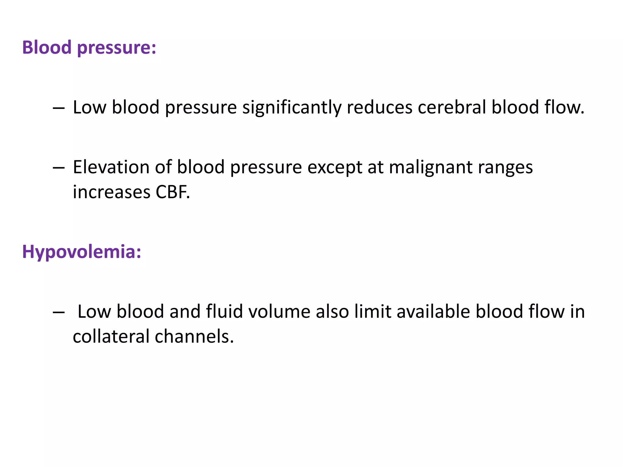 Blood pressure:
– Low blood pressure significantly reduces cerebral blood flow.
– Elevation of blood pressure except at malignant ranges
increases CBF.
Hypovolemia:
– Low blood and fluid volume also limit available blood flow in
collateral channels.
 
