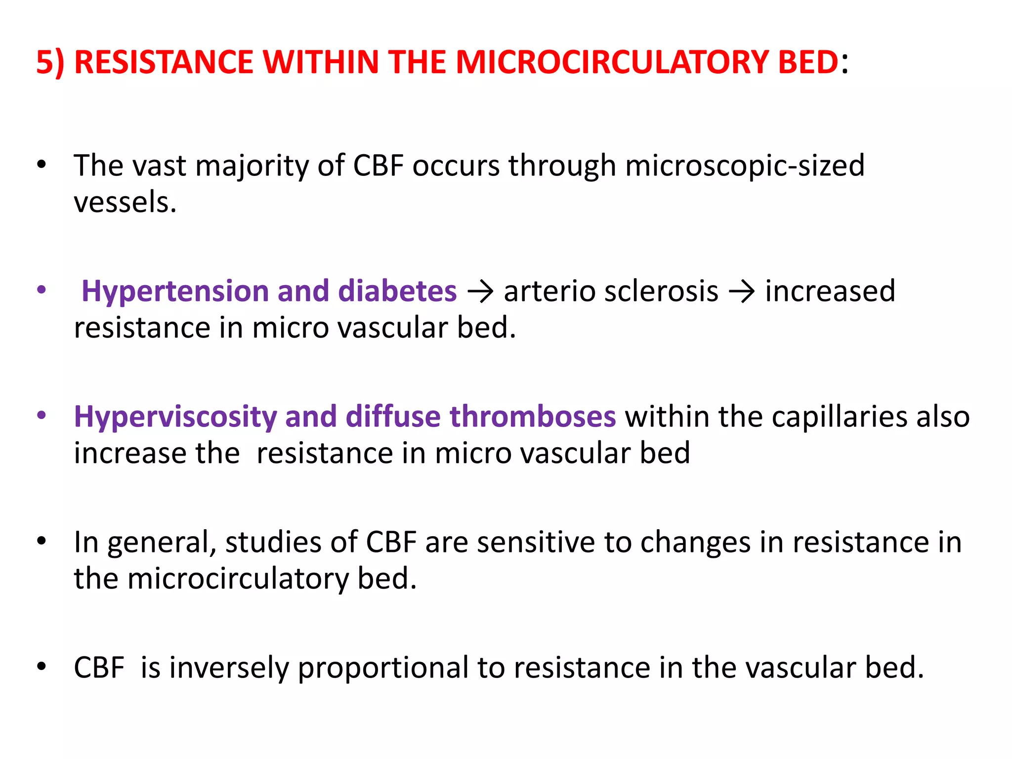 5) RESISTANCE WITHIN THE MICROCIRCULATORY BED:
• The vast majority of CBF occurs through microscopic-sized
vessels.
• Hypertension and diabetes → arterio sclerosis → increased
resistance in micro vascular bed.
• Hyperviscosity and diffuse thromboses within the capillaries also
increase the resistance in micro vascular bed
• In general, studies of CBF are sensitive to changes in resistance in
the microcirculatory bed.
• CBF is inversely proportional to resistance in the vascular bed.
 