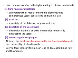 • Less common vascular pathologies leading to obstruction include
(1) fibro muscular dysplasia:
– an overgrowth of medial and intimal elements that
compromises vessel contractility and luminal size.
(2) arteritis:
– especially of the Takayasu or giant-cell type
(3) dissection of the vessel wall:
– often with a luminal or extra luminal clot temporarily
obstructing the vessel
(4) hemorrhage into a plaque:
• At times, the focal vascular abnormality is a functional change in
the contractility of blood vessels.
• Intense focal vasoconstriction can lead to decreased blood flow
and thrombosis.
 