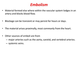 Embolism
• Material formed else where within the vascular system lodges in an
artery and blocks blood flow.
• Blockage can be transient or may persist for hours or days.
• The material arises proximally, most commonly from the heart.
• Other sources of emboli are from
– major arteries such as the aorta, carotid, and vertebral arteries.
– systemic veins.
 