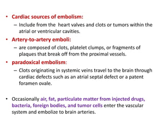 • Cardiac sources of embolism:
– Include from the heart valves and clots or tumors within the
atrial or ventricular cavities.
• Artery-to-artery emboli:
– are composed of clots, platelet clumps, or fragments of
plaques that break off from the proximal vessels.
• paradoxical embolism:
– Clots originating in systemic veins travel to the brain through
cardiac defects such as an atrial septal defect or a patent
foramen ovale.
• Occasionally air, fat, particulate matter from injected drugs,
bacteria, foreign bodies, and tumor cells enter the vascular
system and embolize to brain arteries.
 