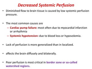 Decreased Systemic Perfusion
• Diminished flow to brain tissue is caused by low systemic perfusion
pressure.
• The most common causes are
– Cardiac pump failure: most often due to myocardial infarction
or arrhythmia
– Systemic hypotension: due to blood loss or hypovolemia.
• Lack of perfusion is more generalized than in localized.
• affects the brain diffusely and bilaterally.
• Poor perfusion is most critical in border zone or so-called
watershed regions.
 
