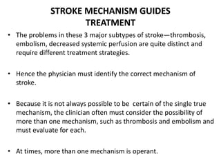 STROKE MECHANISM GUIDES
TREATMENT
• The problems in these 3 major subtypes of stroke—thrombosis,
embolism, decreased systemic perfusion are quite distinct and
require different treatment strategies.
• Hence the physician must identify the correct mechanism of
stroke.
• Because it is not always possible to be certain of the single true
mechanism, the clinician often must consider the possibility of
more than one mechanism, such as thrombosis and embolism and
must evaluate for each.
• At times, more than one mechanism is operant.
 