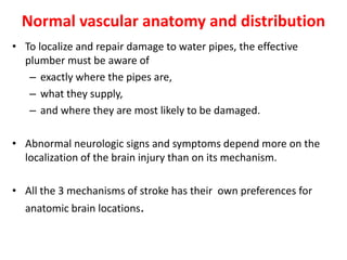 Normal vascular anatomy and distribution
• To localize and repair damage to water pipes, the effective
plumber must be aware of
– exactly where the pipes are,
– what they supply,
– and where they are most likely to be damaged.
• Abnormal neurologic signs and symptoms depend more on the
localization of the brain injury than on its mechanism.
• All the 3 mechanisms of stroke has their own preferences for
anatomic brain locations.
 
