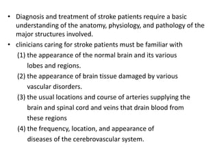 • Diagnosis and treatment of stroke patients require a basic
understanding of the anatomy, physiology, and pathology of the
major structures involved.
• clinicians caring for stroke patients must be familiar with
(1) the appearance of the normal brain and its various
lobes and regions.
(2) the appearance of brain tissue damaged by various
vascular disorders.
(3) the usual locations and course of arteries supplying the
brain and spinal cord and veins that drain blood from
these regions
(4) the frequency, location, and appearance of
diseases of the cerebrovascular system.
 