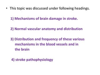 • This topic was discussed under following headings.
1) Mechanisms of brain damage in stroke.
2) Normal vascular anatomy and distribution
3) Distribution and frequency of these various
mechanisms in the blood vessels and in
the brain
4) stroke pathophysiology
 