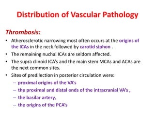 Distribution of Vascular Pathology
Thrombosis:
• Atherosclerotic narrowing most often occurs at the origins of
the ICAs in the neck followed by carotid siphon .
• The remaining nuchal ICAs are seldom affected.
• The supra clinoid ICA’s and the main stem MCAs and ACAs are
the next common sites.
• Sites of predilection in posterior circulation were:
– proximal origins of the VA’s
– the proximal and distal ends of the intracranial VA’s ,
– the basilar artery,
– the origins of the PCA’s
 