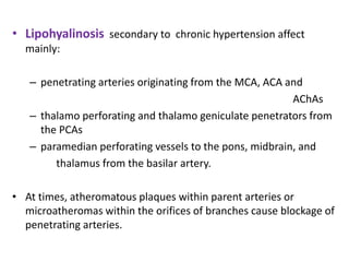 • Lipohyalinosis secondary to chronic hypertension affect
mainly:
– penetrating arteries originating from the MCA, ACA and
AChAs
– thalamo perforating and thalamo geniculate penetrators from
the PCAs
– paramedian perforating vessels to the pons, midbrain, and
thalamus from the basilar artery.
• At times, atheromatous plaques within parent arteries or
microatheromas within the orifices of branches cause blockage of
penetrating arteries.
 