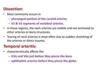 Dissection:
• Most commonly occurs in
– pharyngeal portion of the carotid arteries
– V1 & V3 segments of vertebral arteries.
• In these regions, the neck arteries are mobile and not anchored to
other arteries or bony structures.
• Tearing of neck arteries is most often due to sudden stretching of
the arteries or direct trauma.
Temporal arteritis:
• characteristically affects the
– ICAs and VAs just before they pierce the dura.
– ophthalmic arteries before they pierce the globe.
 