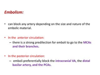 Embolism:
• can block any artery depending on the size and nature of the
embolic material.
• In the anterior circulation:
– there is a strong predilection for emboli to go to the MCAs
and their branches.
• In the posterior circulation:
– emboli preferentially block the intracranial VA, the distal
basilar artery, and the PCAs.
 