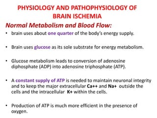 PHYSIOLOGY AND PATHOPHYSIOLOGY OF
BRAIN ISCHEMIA
Normal Metabolism and Blood Flow:
• brain uses about one quarter of the body’s energy supply.
• Brain uses glucose as its sole substrate for energy metabolism.
• Glucose metabolism leads to conversion of adenosine
diphosphate (ADP) into adenosine triphosphate (ATP).
• A constant supply of ATP is needed to maintain neuronal integrity
and to keep the major extracellular Ca++ and Na+ outside the
cells and the intracellular K+ within the cells.
• Production of ATP is much more efficient in the presence of
oxygen.
 