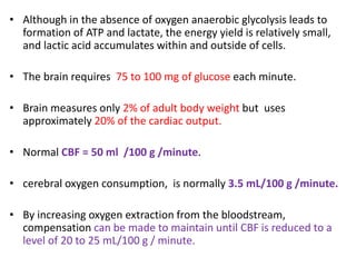 • Although in the absence of oxygen anaerobic glycolysis leads to
formation of ATP and lactate, the energy yield is relatively small,
and lactic acid accumulates within and outside of cells.
• The brain requires 75 to 100 mg of glucose each minute.
• Brain measures only 2% of adult body weight but uses
approximately 20% of the cardiac output.
• Normal CBF = 50 ml /100 g /minute.
• cerebral oxygen consumption, is normally 3.5 mL/100 g /minute.
• By increasing oxygen extraction from the bloodstream,
compensation can be made to maintain until CBF is reduced to a
level of 20 to 25 mL/100 g / minute.
 