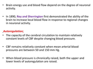 • Brain energy use and blood flow depend on the degree of neuronal
activity.
• In 1890, Roy and Sherrington first demonstrated the ability of the
brain to increase local blood flow in response to regional changes
in neuronal activity.
Autoregulation:
• The capacity of the cerebral circulation to maintain relatively
constant levels of CBF despite changing blood pressure.
• CBF remains relatively constant when mean arterial blood
pressures are between 50 and 150 mm Hg.
• When blood pressure is chronically raised, both the upper and
lower levels of autoregulation are raised.
 