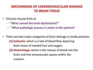 MECHANISMS OF CEREBROVASCULAR DAMAGE
TO BRAIN TISSUE
• Clinician should think of
– “What caused the brain dysfunction?”
– “What pathologic process is active in this patient?
• There are two major categories of brain damage in stroke patients:
(1) Ischemia: which is a lack of blood flow depriving
brain tissue of needed fuel and oxygen.
(2) Hemorrhage: which is the release of blood into the
brain and into extravascular spaces within the
cranium.
 