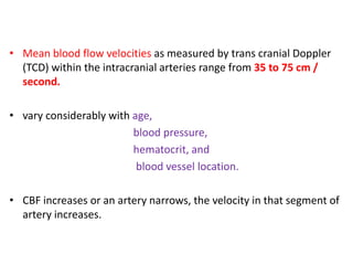 • Mean blood flow velocities as measured by trans cranial Doppler
(TCD) within the intracranial arteries range from 35 to 75 cm /
second.
• vary considerably with age,
blood pressure,
hematocrit, and
blood vessel location.
• CBF increases or an artery narrows, the velocity in that segment of
artery increases.
 