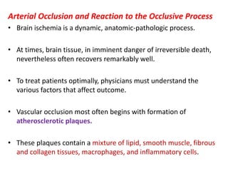 Arterial Occlusion and Reaction to the Occlusive Process
• Brain ischemia is a dynamic, anatomic-pathologic process.
• At times, brain tissue, in imminent danger of irreversible death,
nevertheless often recovers remarkably well.
• To treat patients optimally, physicians must understand the
various factors that affect outcome.
• Vascular occlusion most often begins with formation of
atherosclerotic plaques.
• These plaques contain a mixture of lipid, smooth muscle, fibrous
and collagen tissues, macrophages, and inflammatory cells.
 