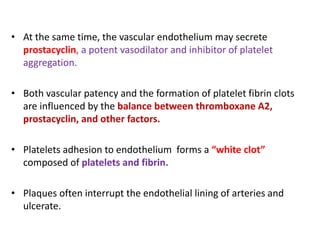 • At the same time, the vascular endothelium may secrete
prostacyclin, a potent vasodilator and inhibitor of platelet
aggregation.
• Both vascular patency and the formation of platelet fibrin clots
are influenced by the balance between thromboxane A2,
prostacyclin, and other factors.
• Platelets adhesion to endothelium forms a “white clot”
composed of platelets and fibrin.
• Plaques often interrupt the endothelial lining of arteries and
ulcerate.
 
