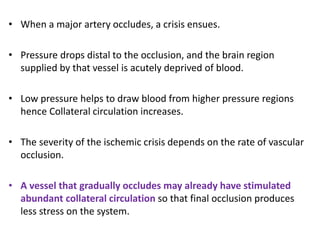 • When a major artery occludes, a crisis ensues.
• Pressure drops distal to the occlusion, and the brain region
supplied by that vessel is acutely deprived of blood.
• Low pressure helps to draw blood from higher pressure regions
hence Collateral circulation increases.
• The severity of the ischemic crisis depends on the rate of vascular
occlusion.
• A vessel that gradually occludes may already have stimulated
abundant collateral circulation so that final occlusion produces
less stress on the system.
 