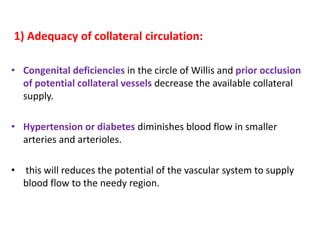 1) Adequacy of collateral circulation:
• Congenital deficiencies in the circle of Willis and prior occlusion
of potential collateral vessels decrease the available collateral
supply.
• Hypertension or diabetes diminishes blood flow in smaller
arteries and arterioles.
• this will reduces the potential of the vascular system to supply
blood flow to the needy region.
 