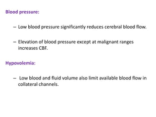 Blood pressure:
– Low blood pressure significantly reduces cerebral blood flow.
– Elevation of blood pressure except at malignant ranges
increases CBF.
Hypovolemia:
– Low blood and fluid volume also limit available blood flow in
collateral channels.
 