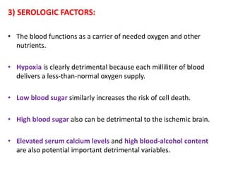 3) SEROLOGIC FACTORS:
• The blood functions as a carrier of needed oxygen and other
nutrients.
• Hypoxia is clearly detrimental because each milliliter of blood
delivers a less-than-normal oxygen supply.
• Low blood sugar similarly increases the risk of cell death.
• High blood sugar also can be detrimental to the ischemic brain.
• Elevated serum calcium levels and high blood-alcohol content
are also potential important detrimental variables.
 