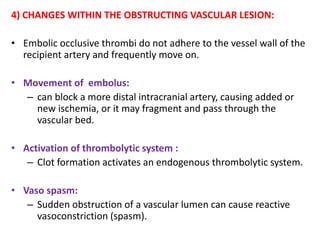 4) CHANGES WITHIN THE OBSTRUCTING VASCULAR LESION:
• Embolic occlusive thrombi do not adhere to the vessel wall of the
recipient artery and frequently move on.
• Movement of embolus:
– can block a more distal intracranial artery, causing added or
new ischemia, or it may fragment and pass through the
vascular bed.
• Activation of thrombolytic system :
– Clot formation activates an endogenous thrombolytic system.
• Vaso spasm:
– Sudden obstruction of a vascular lumen can cause reactive
vasoconstriction (spasm).
 