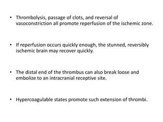 • Thrombolysis, passage of clots, and reversal of
vasoconstriction all promote reperfusion of the ischemic zone.
• If reperfusion occurs quickly enough, the stunned, reversibly
ischemic brain may recover quickly.
• The distal end of the thrombus can also break loose and
embolize to an intracranial receptive site.
• Hypercoagulable states promote such extension of thrombi.
 