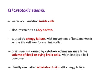 (1)Cytotoxic edema:
– water accumulation inside cells.
– also referred to as dry edema.
– caused by energy failure, with movement of ions and water
across the cell membranes into cells.
– Brain swelling caused by cytotoxic edema means a large
volume of dead or dying brain cells, which implies a bad
outcome.
– Usually seen after arterial occlusion d/t energy failure.
 