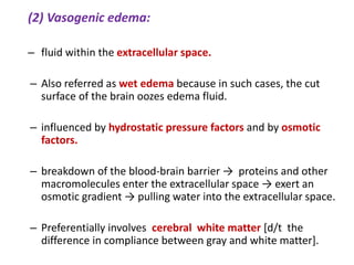 (2) Vasogenic edema:
– fluid within the extracellular space.
– Also referred as wet edema because in such cases, the cut
surface of the brain oozes edema fluid.
– influenced by hydrostatic pressure factors and by osmotic
factors.
– breakdown of the blood-brain barrier → proteins and other
macromolecules enter the extracellular space → exert an
osmotic gradient → pulling water into the extracellular space.
– Preferentially involves cerebral white matter [d/t the
difference in compliance between gray and white matter].
 