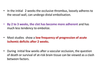 • In the initial 2 weeks the occlusive thrombus, loosely adheres to
the vessel wall, can undergo distal embolisation.
• By 2 to 3 weeks, the clot has become more adherent and has
much less tendency to embolize.
• Most studies show a low frequency of progression of acute
ischemic deficits after 2 weeks.
• During initial few weeks after a vascular occlusion, the question
of death or survival of at-risk brain tissue can be viewed as a clash
between factors.
 