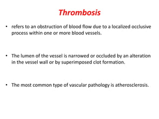 Thrombosis
• refers to an obstruction of blood flow due to a localized occlusive
process within one or more blood vessels.
• The lumen of the vessel is narrowed or occluded by an alteration
in the vessel wall or by superimposed clot formation.
• The most common type of vascular pathology is atherosclerosis.
 